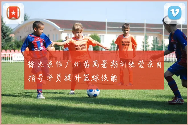徐杰亲临广州番禺暑期训练营亲自指导学员提升篮球技能