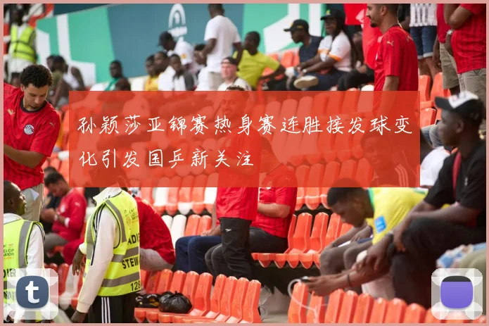 孙颖莎亚锦赛热身赛连胜接发球变化引发国乒新关注