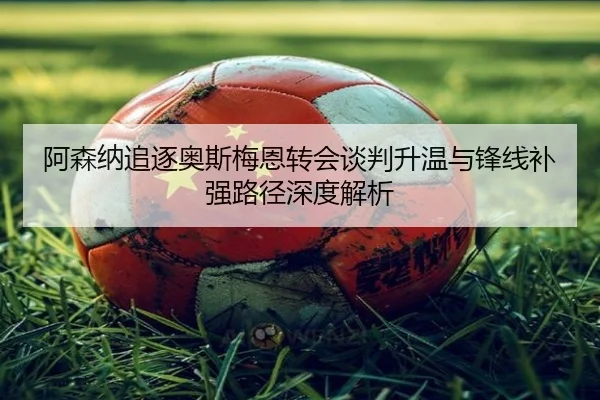 阿森纳追逐奥斯梅恩转会谈判升温与锋线补强路径深度解析