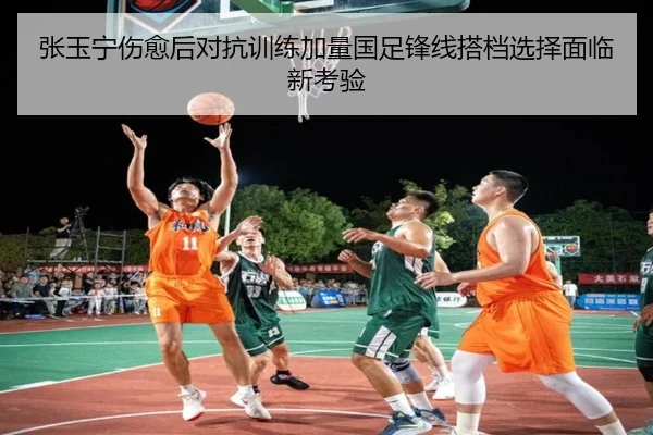 张玉宁伤愈后对抗训练加量国足锋线搭档选择面临新考验