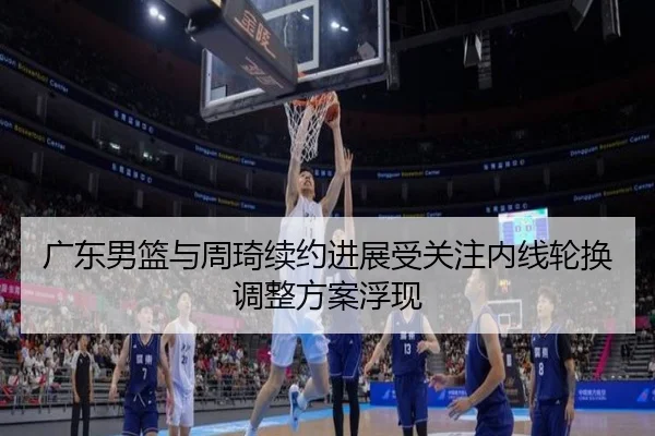 广东男篮与周琦续约进展受关注内线轮换调整方案浮现