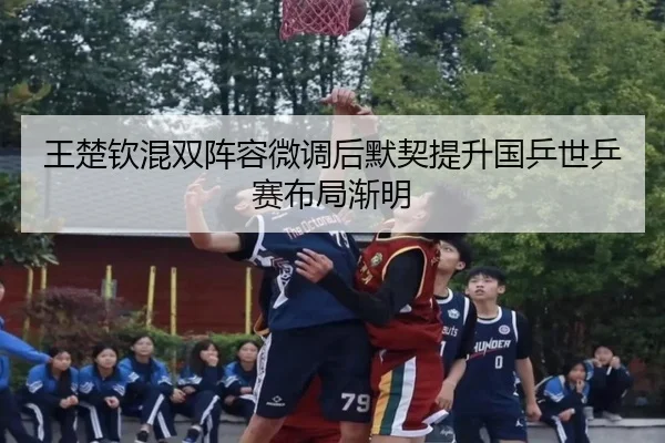 王楚钦混双阵容微调后默契提升国乒世乒赛布局渐明
